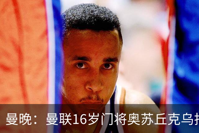 曼晚：曼联16岁门将奥苏丘克乌拒绝续约，将前往毕尔巴鄂竞技