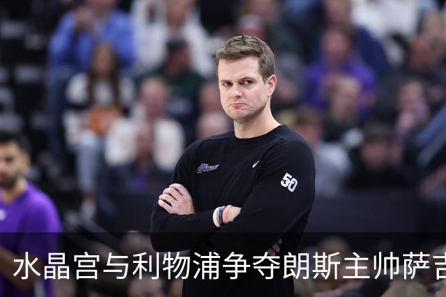 水晶宫与利物浦争夺朗斯主帅萨吉，英超教练市场的博弈
