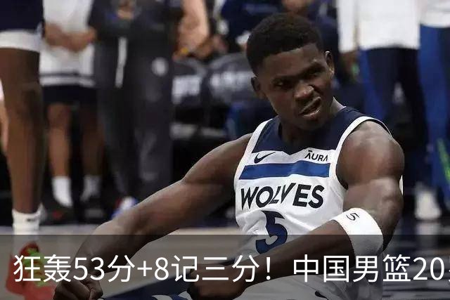 狂轰53分+8记三分！中国男篮20岁2米前锋崛起：崔永熙替身大闪耀